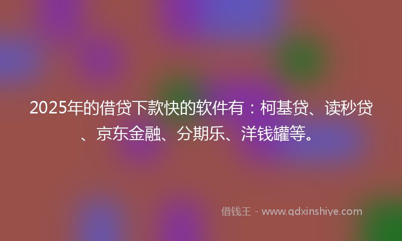 2025年的借贷下款快的软件有：柯基贷、读秒贷、京东金融、分期乐、洋钱罐等。