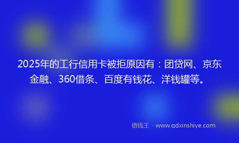 2025年的工行信用卡被拒原因有：团贷网、京东金融、360借条、百度有钱花、洋钱罐等。