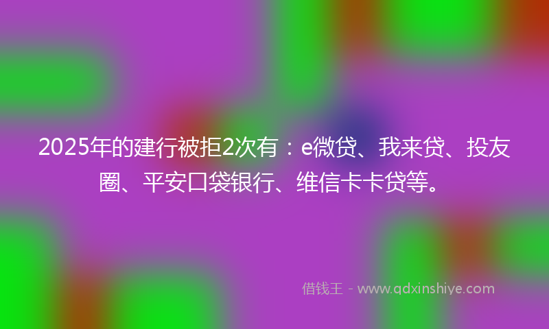 2025年的建行被拒2次有：e微贷、我来贷、投友圈、平安口袋银行、维信卡卡贷等。