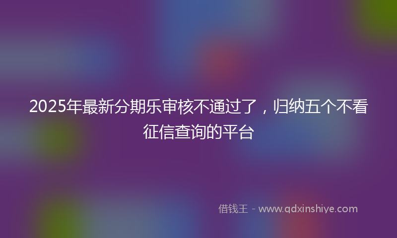 2025年最新分期乐审核不通过了，归纳五个不看征信查询的平台