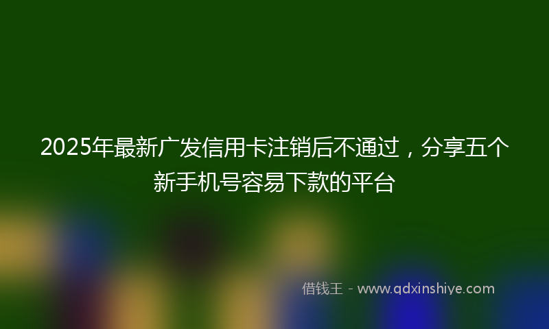 2025年最新广发信用卡注销后不通过，分享五个新手机号容易下款的平台