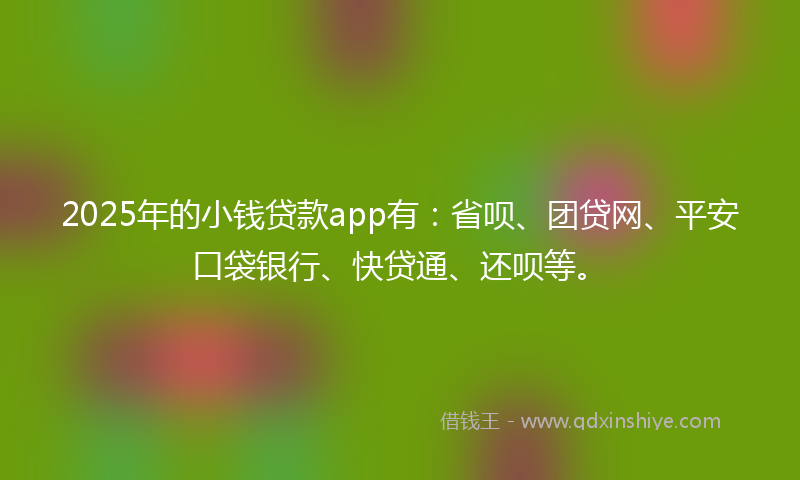 2025年的小钱贷款app有：省呗、团贷网、平安口袋银行、快贷通、还呗等。