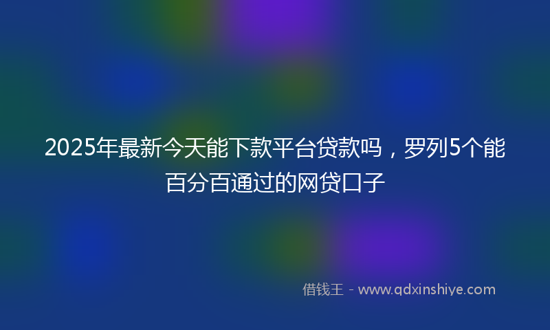2025年最新今天能下款平台贷款吗，罗列5个能百分百通过的网贷口子