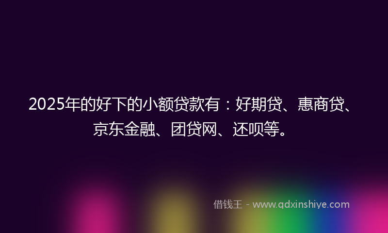 2025年的好下的小额贷款有：好期贷、惠商贷、京东金融、团贷网、还呗等。