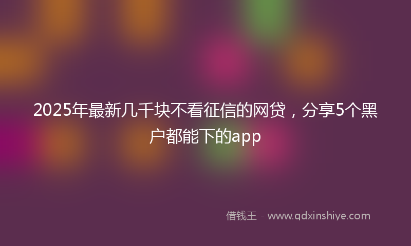 2025年最新几千块不看征信的网贷，分享5个黑户都能下的app