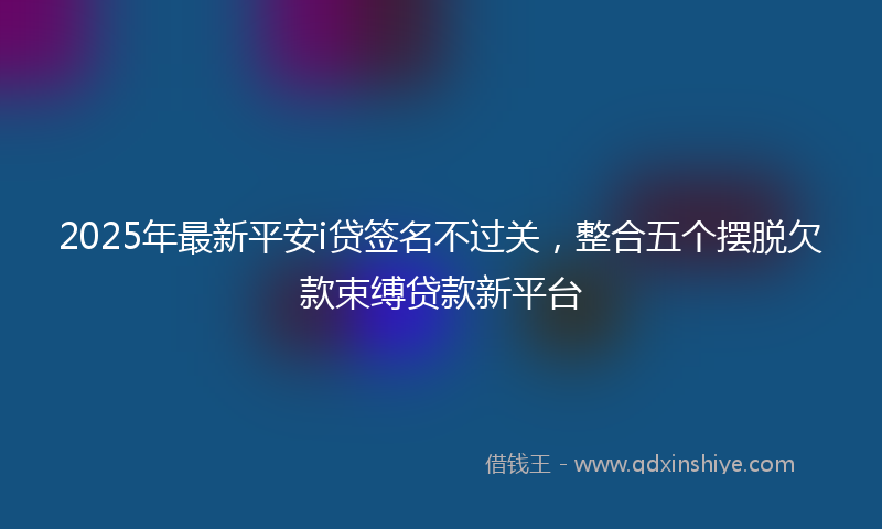 2025年最新平安i贷签名不过关，整合五个摆脱欠款束缚贷款新平台