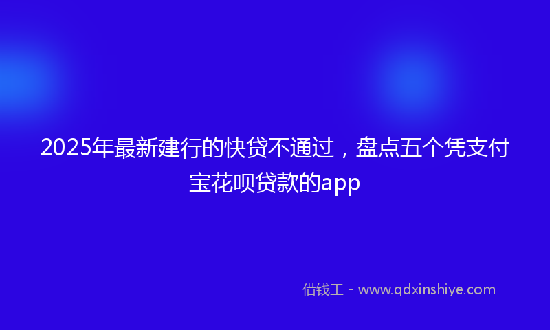 2025年最新建行的快贷不通过，盘点五个凭支付宝花呗贷款的app
