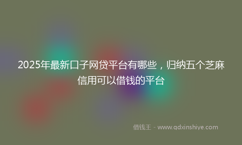 2025年最新口子网贷平台有哪些，归纳五个芝麻信用可以借钱的平台