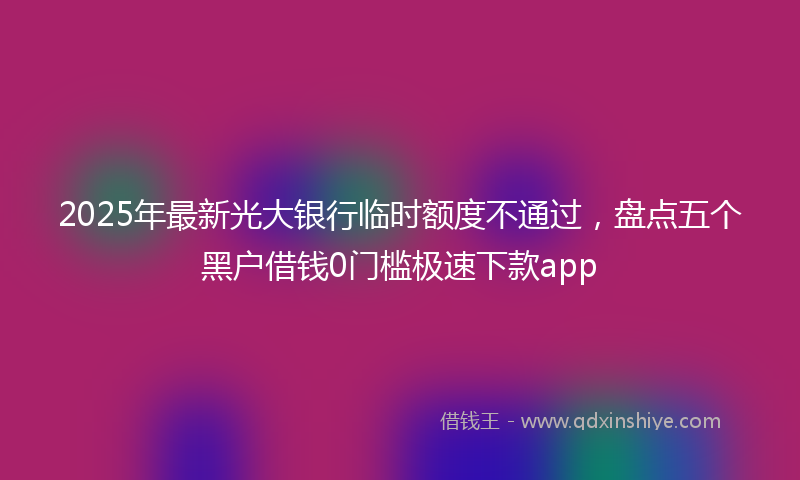2025年最新光大银行临时额度不通过，盘点五个黑户借钱0门槛极速下款app