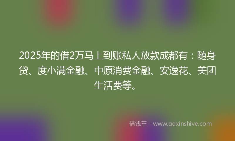2025年的借2万马上到账私人放款成都有：随身贷、度小满金融、中原消费金融、安逸花、美团生活费等。