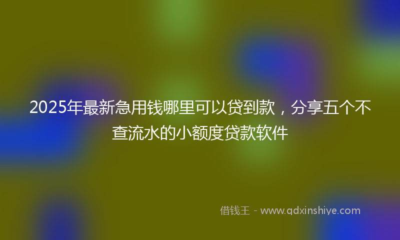 2025年最新急用钱哪里可以贷到款，分享五个不查流水的小额度贷款软件