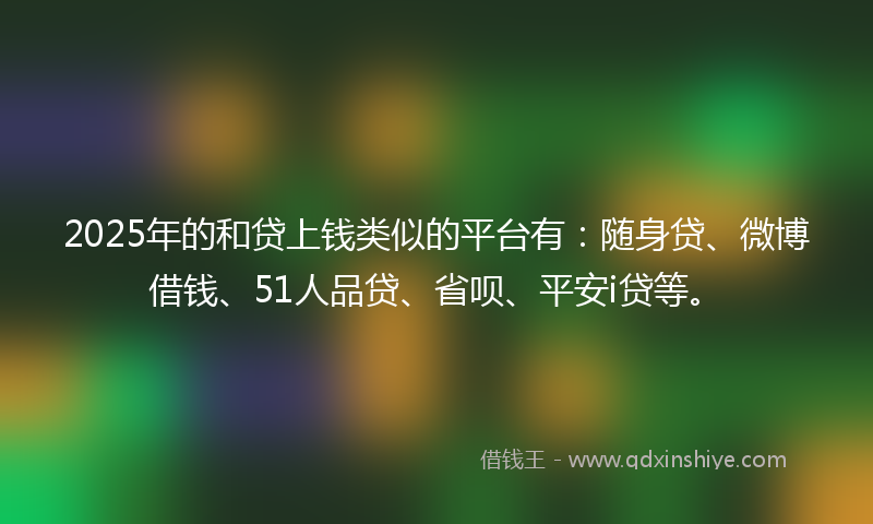 2025年的和贷上钱类似的平台有：随身贷、微博借钱、51人品贷、省呗、平安i贷等。