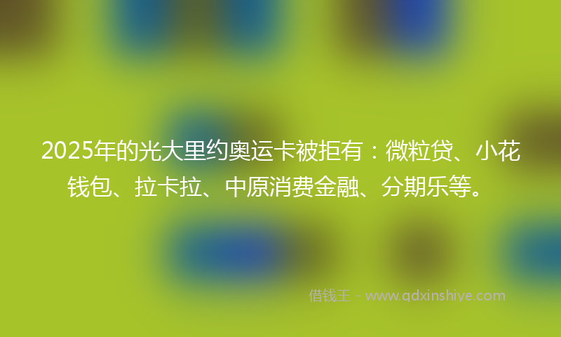 2025年的光大里约奥运卡被拒有：微粒贷、小花钱包、拉卡拉、中原消费金融、分期乐等。
