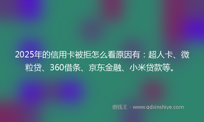 2025年的信用卡被拒怎么看原因有：超人卡、微粒贷、360借条、京东金融、小米贷款等。
