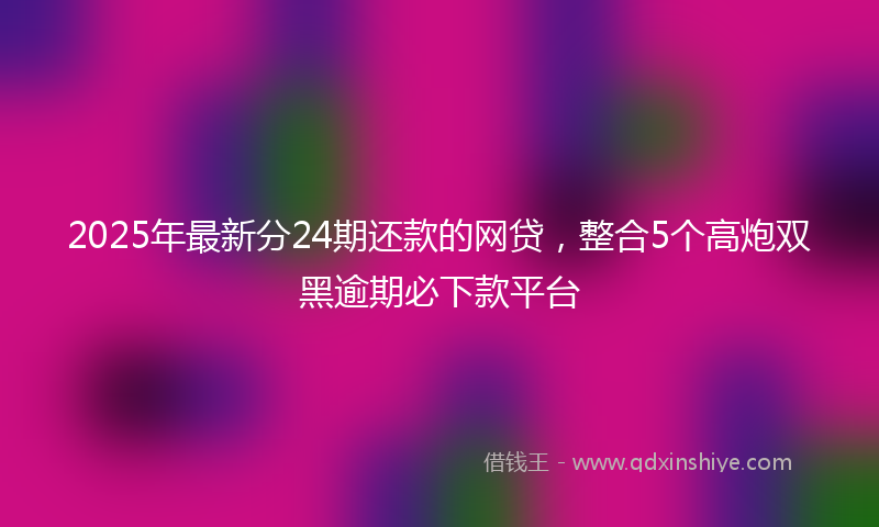 2025年最新分24期还款的网贷，整合5个高炮双黑逾期必下款平台