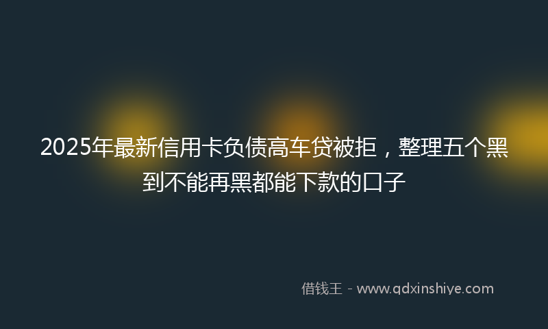 2025年最新信用卡负债高车贷被拒，整理五个黑到不能再黑都能下款的口子