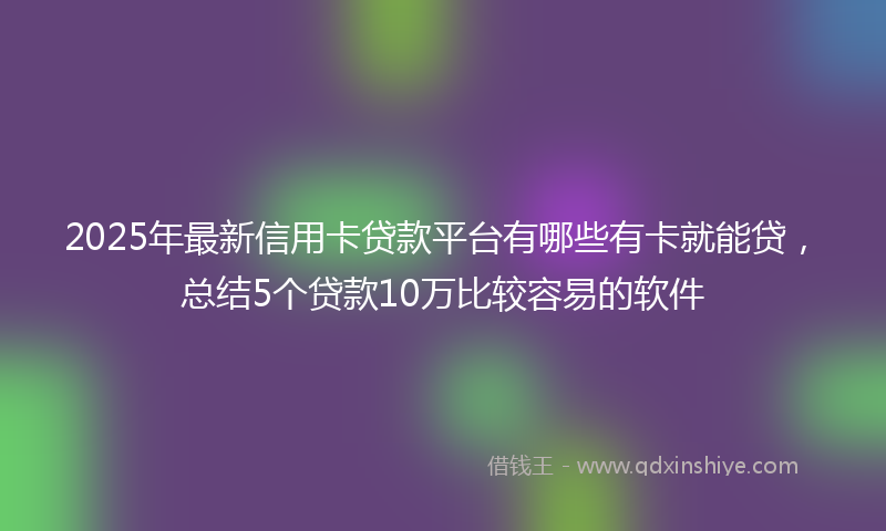 2025年最新信用卡贷款平台有哪些有卡就能贷，总结5个贷款10万比较容易的软件
