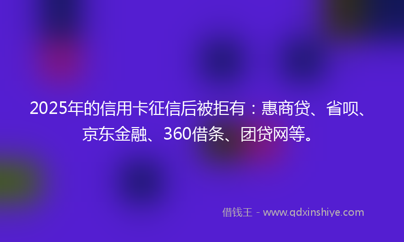 2025年的信用卡征信后被拒有：惠商贷、省呗、京东金融、360借条、团贷网等。