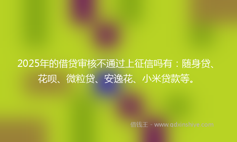 2025年的借贷审核不通过上征信吗有：随身贷、花呗、微粒贷、安逸花、小米贷款等。