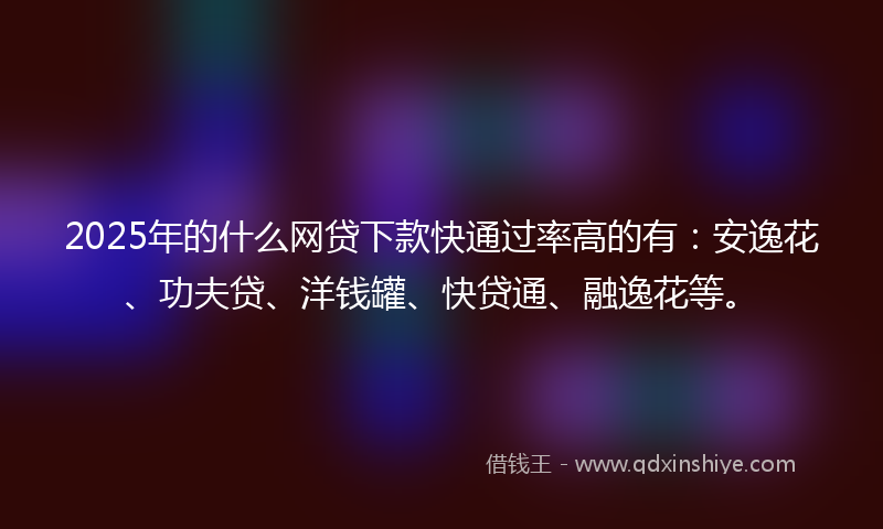 2025年的什么网贷下款快通过率高的有：安逸花、功夫贷、洋钱罐、快贷通、融逸花等。
