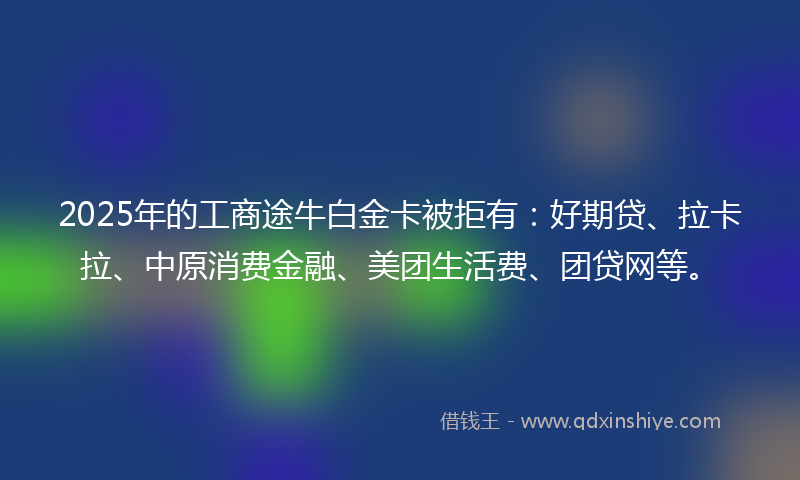 2025年的工商途牛白金卡被拒有：好期贷、拉卡拉、中原消费金融、美团生活费、团贷网等。