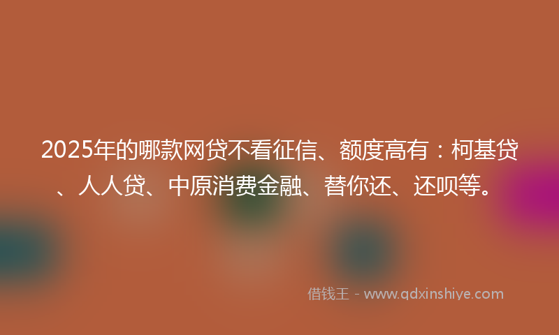 2025年的哪款网贷不看征信、额度高有：柯基贷、人人贷、中原消费金融、替你还、还呗等。