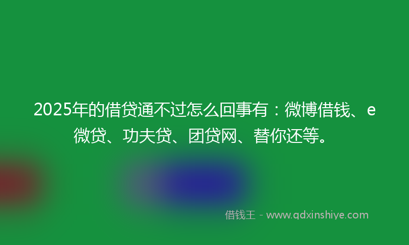 2025年的借贷通不过怎么回事有：微博借钱、e微贷、功夫贷、团贷网、替你还等。