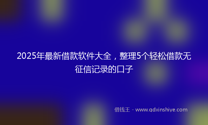 2025年最新借款软件大全，整理5个轻松借款无征信记录的口子