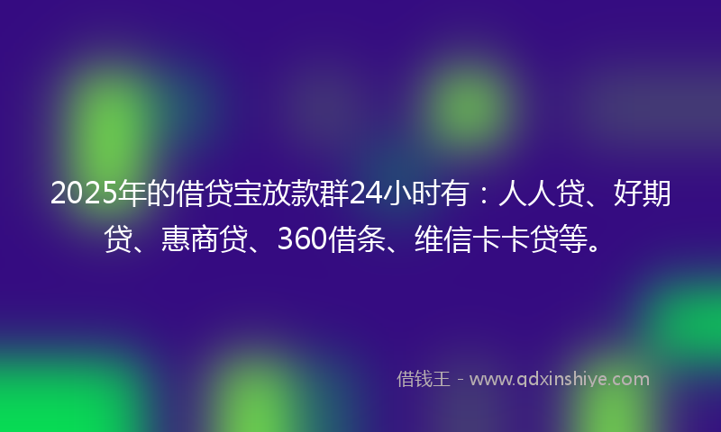 2025年的借贷宝放款群24小时有：人人贷、好期贷、惠商贷、360借条、维信卡卡贷等。