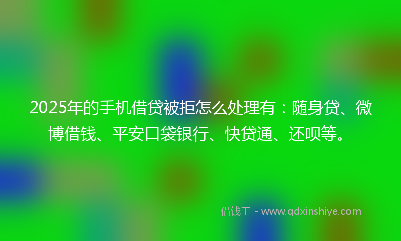 2025年的手机借贷被拒怎么处理有：随身贷、微博借钱、平安口袋银行、快贷通、还呗等。
