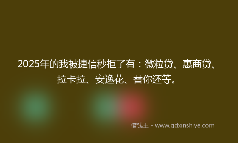 2025年的我被捷信秒拒了有：微粒贷、惠商贷、拉卡拉、安逸花、替你还等。