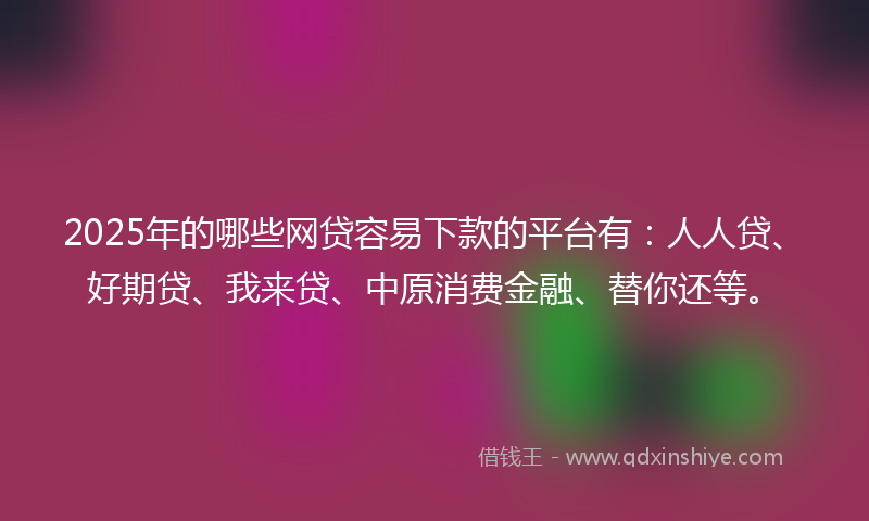 2025年的哪些网贷容易下款的平台有：人人贷、好期贷、我来贷、中原消费金融、替你还等。