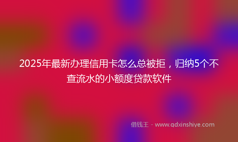 2025年最新办理信用卡怎么总被拒，归纳5个不查流水的小额度贷款软件