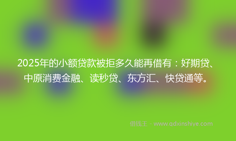 2025年的小额贷款被拒多久能再借有：好期贷、中原消费金融、读秒贷、东方汇、快贷通等。