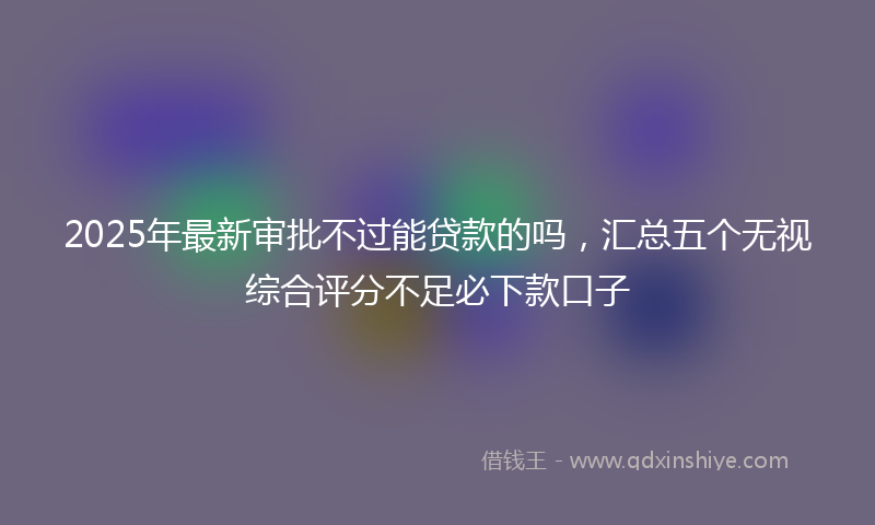 2025年最新审批不过能贷款的吗，汇总五个无视综合评分不足必下款口子
