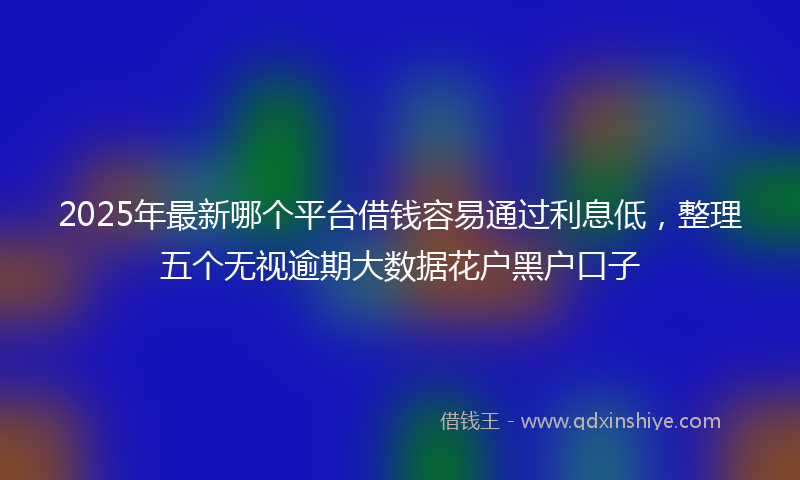 2025年最新哪个平台借钱容易通过利息低，整理五个无视逾期大数据花户黑户口子