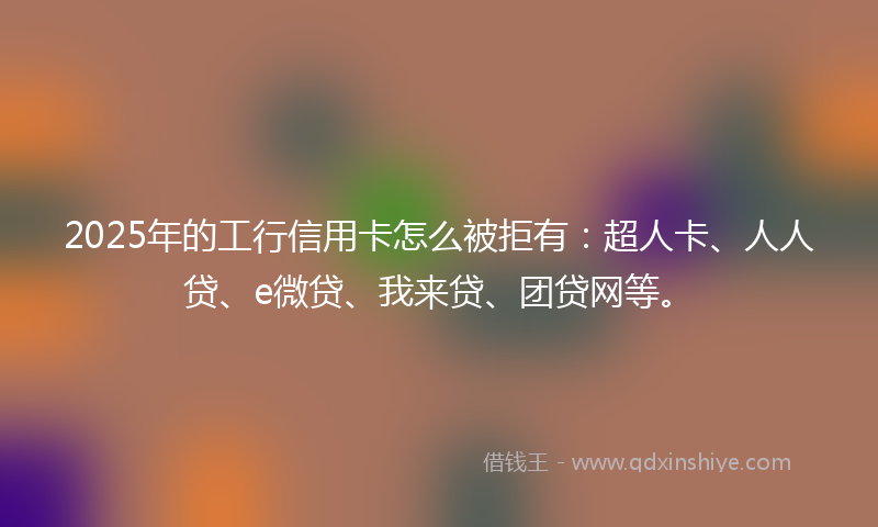 2025年的工行信用卡怎么被拒有：超人卡、人人贷、e微贷、我来贷、团贷网等。
