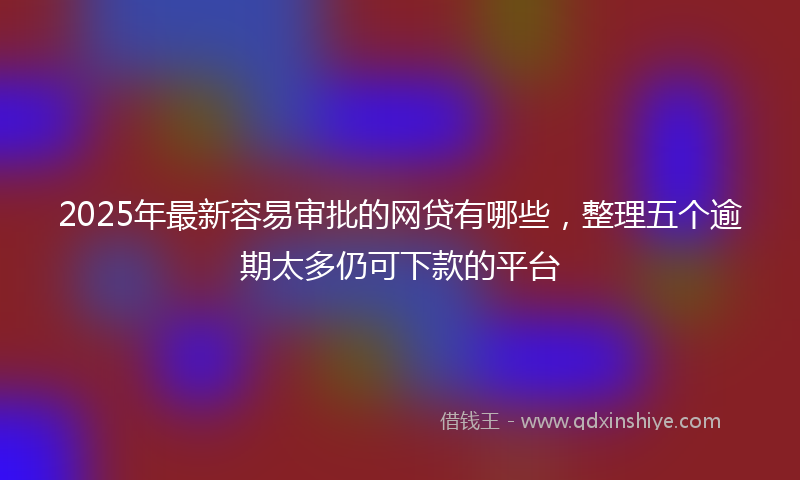 2025年最新容易审批的网贷有哪些，整理五个逾期太多仍可下款的平台