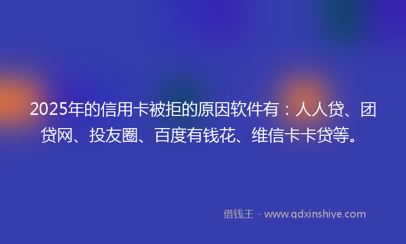 2025年的信用卡被拒的原因软件有：人人贷、团贷网、投友圈、百度有钱花、维信卡卡贷等。