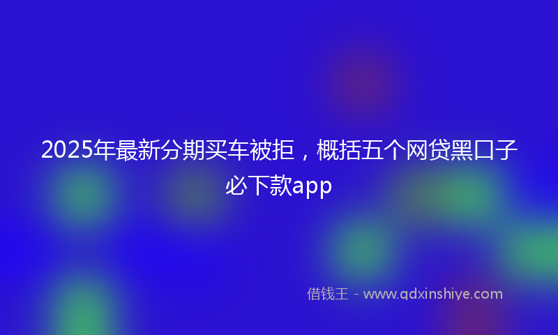 2025年最新分期买车被拒，概括五个网贷黑口子必下款app