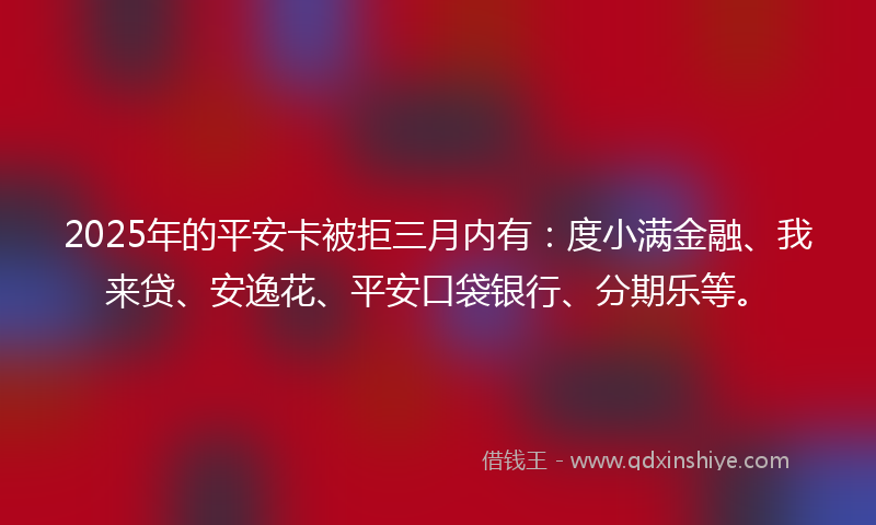 2025年的平安卡被拒三月内有：度小满金融、我来贷、安逸花、平安口袋银行、分期乐等。