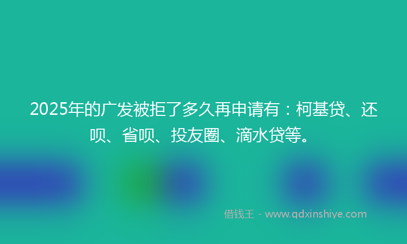 2025年的广发被拒了多久再申请有：柯基贷、还呗、省呗、投友圈、滴水贷等。