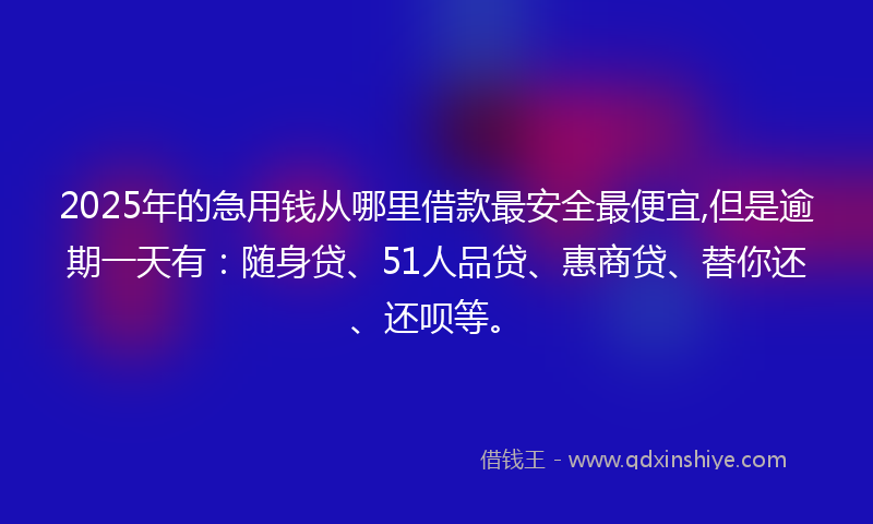 2025年的急用钱从哪里借款最安全最便宜,但是逾期一天有：随身贷、51人品贷、惠商贷、替你还、还呗等。