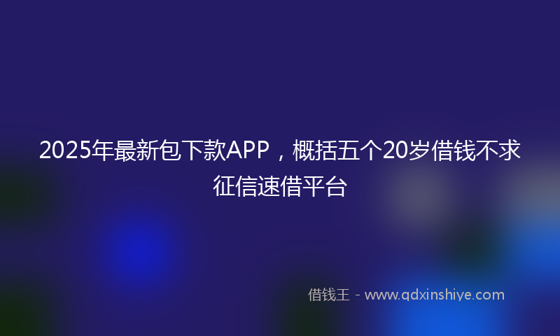 2025年最新包下款APP，概括五个20岁借钱不求征信速借平台