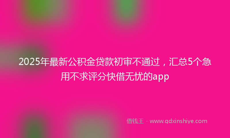 2025年最新公积金贷款初审不通过，汇总5个急用不求评分快借无忧的app