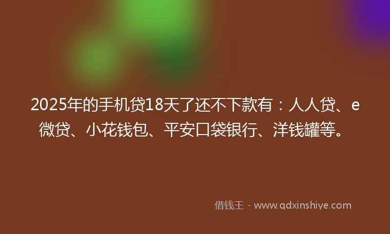 2025年的手机贷18天了还不下款有：人人贷、e微贷、小花钱包、平安口袋银行、洋钱罐等。