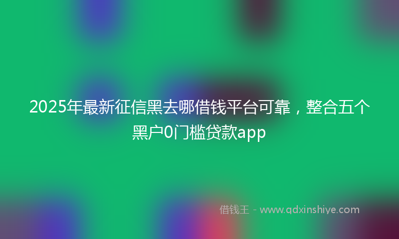 2025年最新征信黑去哪借钱平台可靠，整合五个黑户0门槛贷款app