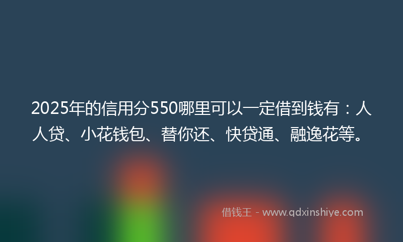 2025年的信用分550哪里可以一定借到钱有：人人贷、小花钱包、替你还、快贷通、融逸花等。