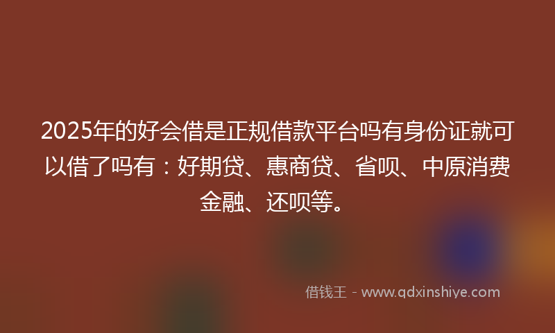 2025年的好会借是正规借款平台吗有身份证就可以借了吗有：好期贷、惠商贷、省呗、中原消费金融、还呗等。
