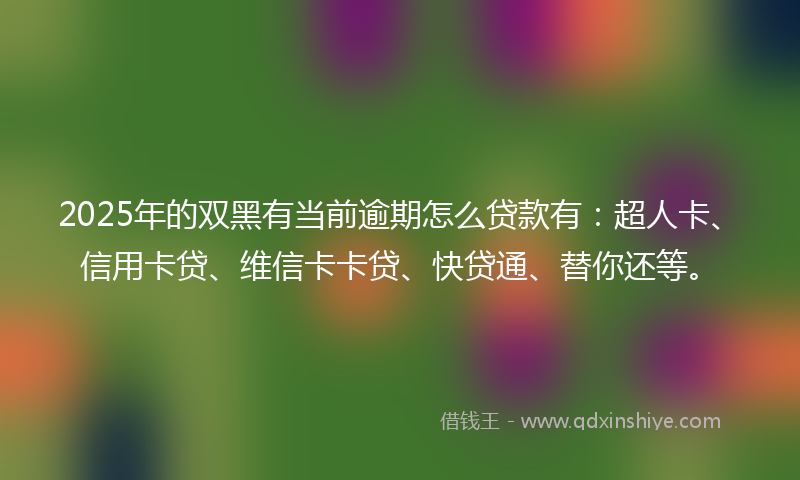 2025年的双黑有当前逾期怎么贷款有：超人卡、信用卡贷、维信卡卡贷、快贷通、替你还等。